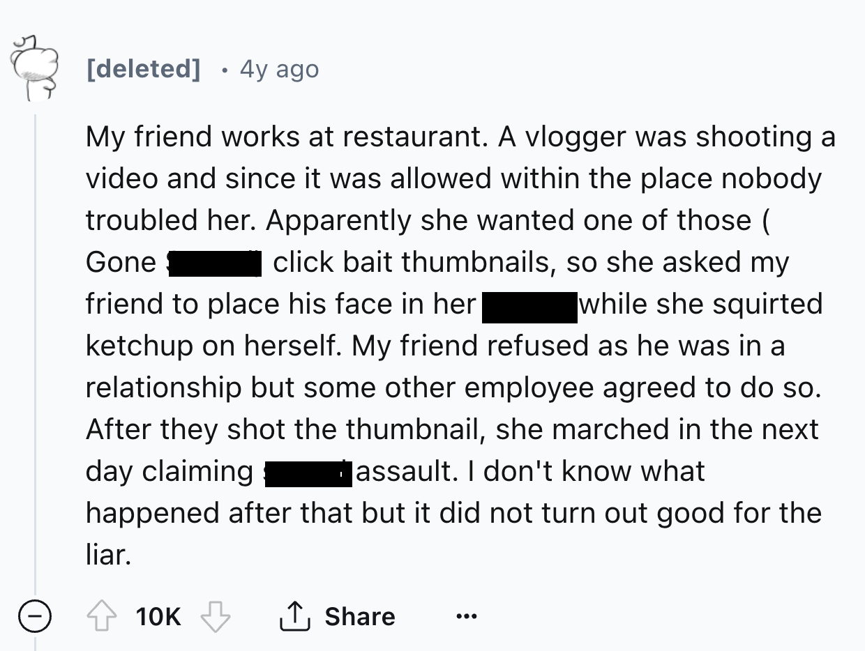 number - deleted 4y ago My friend works at restaurant. A vlogger was shooting a video and since it was allowed within the place nobody troubled her. Apparently she wanted one of those click bait thumbnails, so she asked my Gone friend to place his face in
